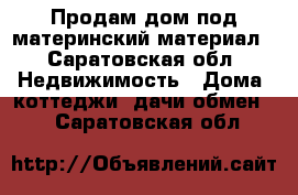 Продам дом под материнский материал - Саратовская обл. Недвижимость » Дома, коттеджи, дачи обмен   . Саратовская обл.